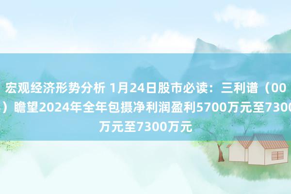 宏观经济形势分析 1月24日股市必读：三利谱（002876）瞻望2024年全年包摄净利润盈利5700万元至7300万元