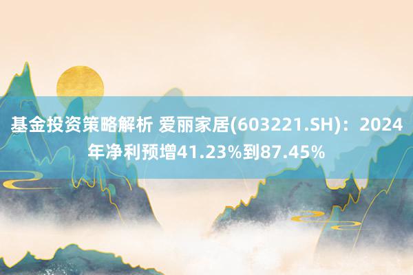 基金投资策略解析 爱丽家居(603221.SH)：2024年净利预增41.23%到87.45%