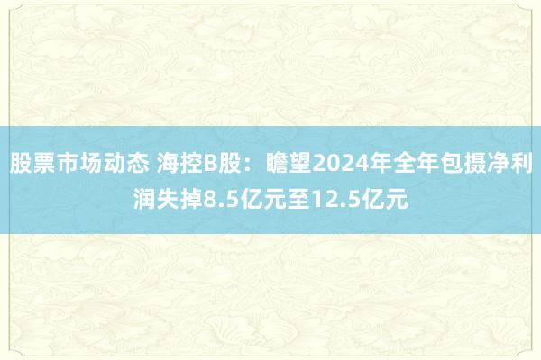 股票市场动态 海控B股：瞻望2024年全年包摄净利润失掉8.5亿元至12.5亿元