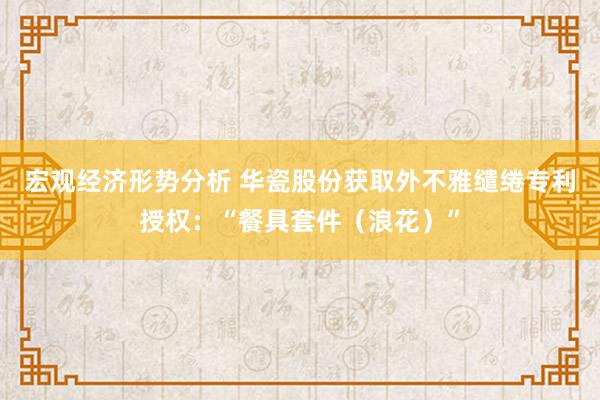 宏观经济形势分析 华瓷股份获取外不雅缱绻专利授权：“餐具套件（浪花）”