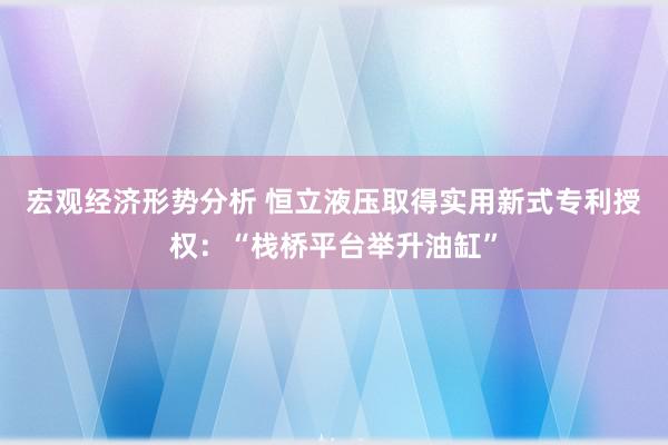 宏观经济形势分析 恒立液压取得实用新式专利授权：“栈桥平台举升油缸”