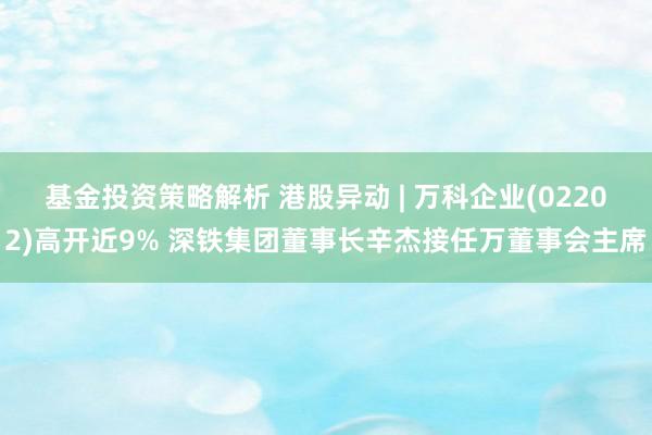 基金投资策略解析 港股异动 | 万科企业(02202)高开近9% 深铁集团董事长辛杰接任万董事会主席