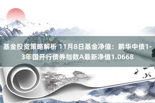 基金投资策略解析 11月8日基金净值：鹏华中债1-3年国开行债券指数A最新净值1.0668