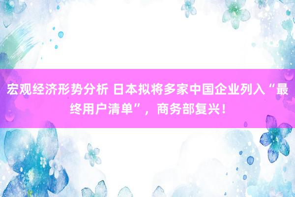 宏观经济形势分析 日本拟将多家中国企业列入“最终用户清单”，商务部复兴！