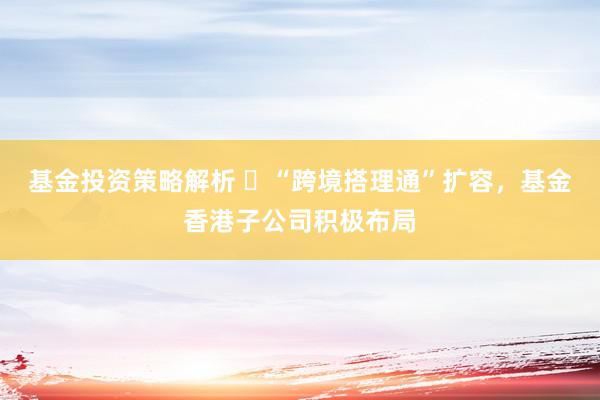 基金投资策略解析 ​“跨境搭理通”扩容，基金香港子公司积极布局