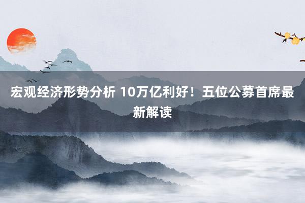 宏观经济形势分析 10万亿利好！五位公募首席最新解读