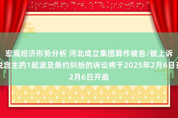 宏观经济形势分析 河北成立集团算作被告/被上诉东说念主的1起波及条约纠纷的诉讼将于2025年2月6日开庭