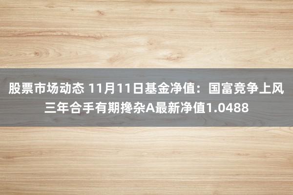 股票市场动态 11月11日基金净值：国富竞争上风三年合手有期搀杂A最新净值1.0488