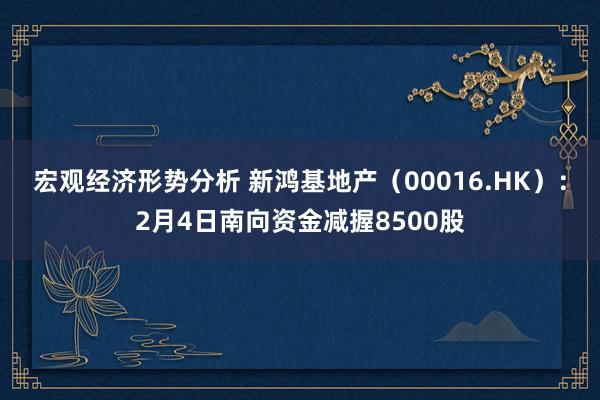 宏观经济形势分析 新鸿基地产（00016.HK）：2月4日南向资金减握8500股