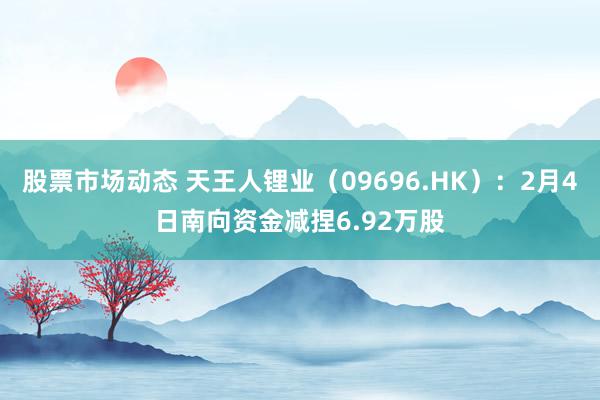 股票市场动态 天王人锂业（09696.HK）：2月4日南向资金减捏6.92万股