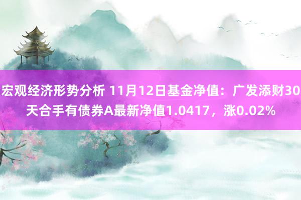 宏观经济形势分析 11月12日基金净值：广发添财30天合手有债券A最新净值1.0417，涨0.02%