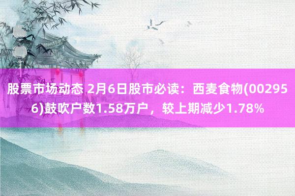 股票市场动态 2月6日股市必读：西麦食物(002956)鼓吹户数1.58万户，较上期减少1.78%