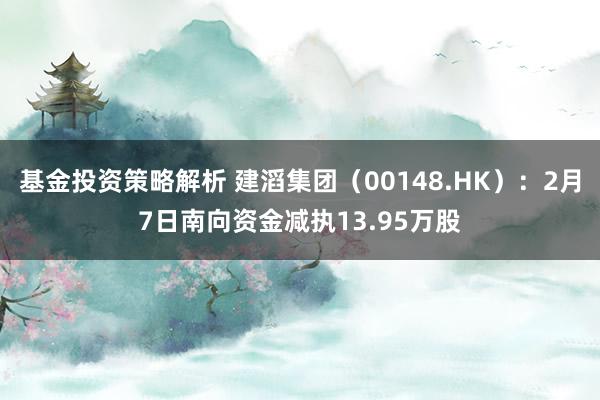 基金投资策略解析 建滔集团（00148.HK）：2月7日南向资金减执13.95万股