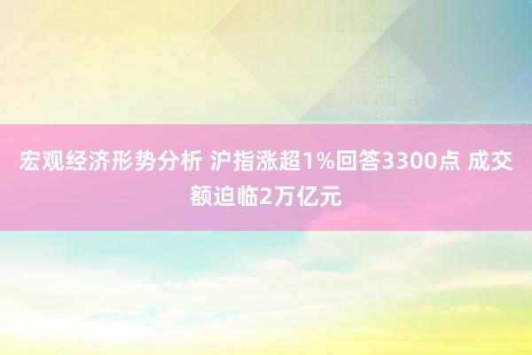 宏观经济形势分析 沪指涨超1%回答3300点 成交额迫临2万亿元