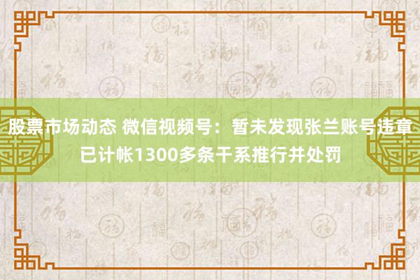 股票市场动态 微信视频号：暂未发现张兰账号违章已计帐1300多条干系推行并处罚