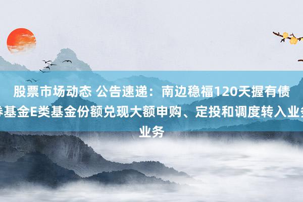 股票市场动态 公告速递：南边稳福120天握有债券基金E类基金份额兑现大额申购、定投和调度转入业务