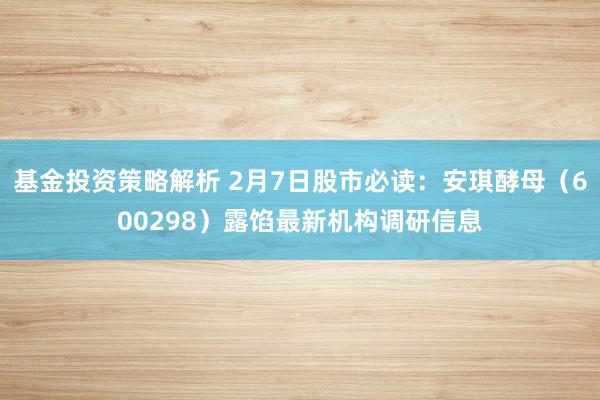 基金投资策略解析 2月7日股市必读：安琪酵母（600298）露馅最新机构调研信息