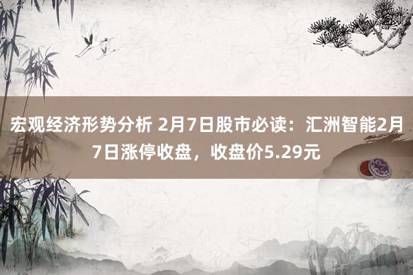 宏观经济形势分析 2月7日股市必读：汇洲智能2月7日涨停收盘，收盘价5.29元