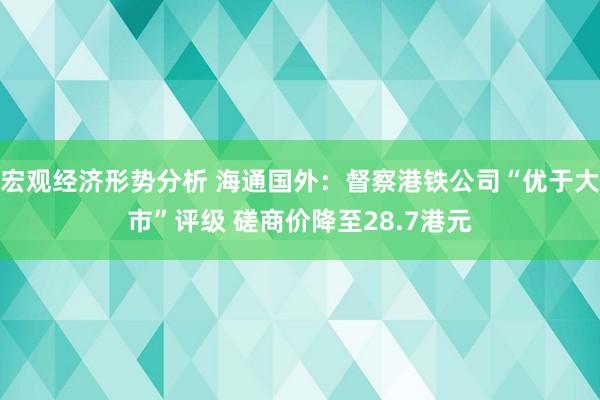 宏观经济形势分析 海通国外：督察港铁公司“优于大市”评级 磋商价降至28.7港元