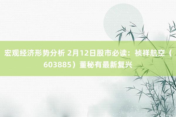 宏观经济形势分析 2月12日股市必读：祯祥航空（603885）董秘有最新复兴