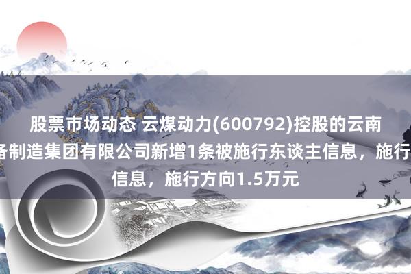 股票市场动态 云煤动力(600792)控股的云南昆钢重型装备制造集团有限公司新增1条被施行东谈主信息，施行方向1.5万元