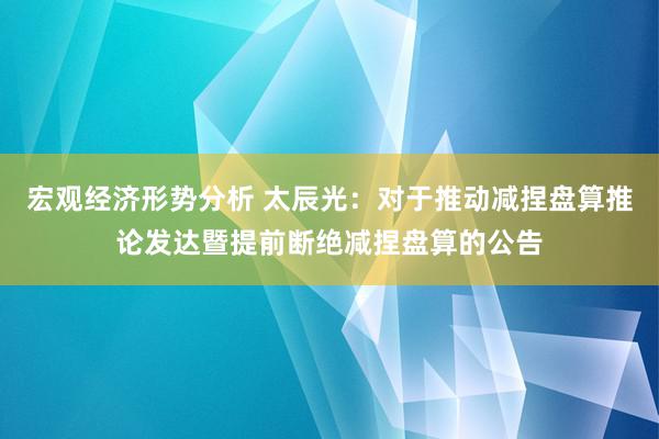 宏观经济形势分析 太辰光：对于推动减捏盘算推论发达暨提前断绝减捏盘算的公告