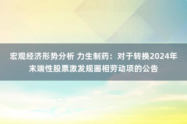 宏观经济形势分析 力生制药：对于转换2024年末端性股票激发规画相劳动项的公告