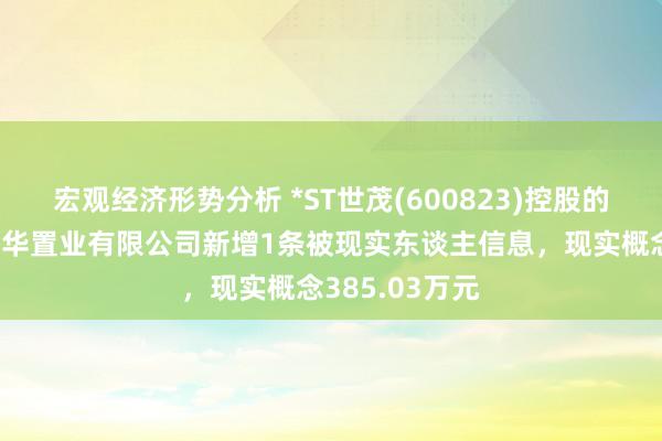 宏观经济形势分析 *ST世茂(600823)控股的武汉世茂嘉年华置业有限公司新增1条被现实东谈主信息，现实概念385.03万元