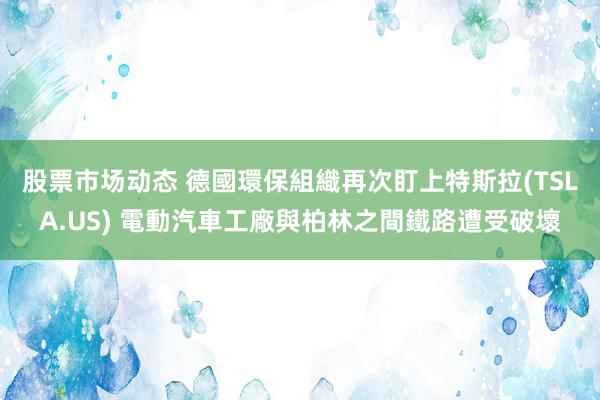 股票市场动态 德國環保組織再次盯上特斯拉(TSLA.US) 電動汽車工廠與柏林之間鐵路遭受破壞