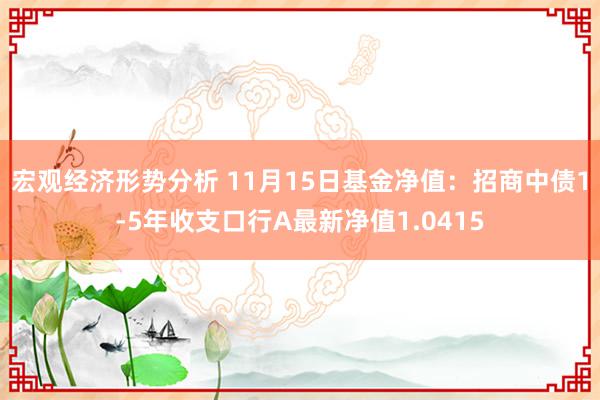 宏观经济形势分析 11月15日基金净值：招商中债1-5年收支口行A最新净值1.0415