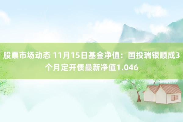 股票市场动态 11月15日基金净值：国投瑞银顺成3个月定开债最新净值1.046