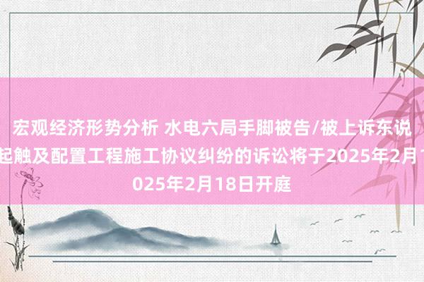 宏观经济形势分析 水电六局手脚被告/被上诉东说念主的1起触及配置工程施工协议纠纷的诉讼将于2025年2月18日开庭