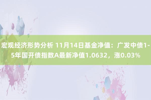 宏观经济形势分析 11月14日基金净值：广发中债1-5年国开债指数A最新净值1.0632，涨0.03%