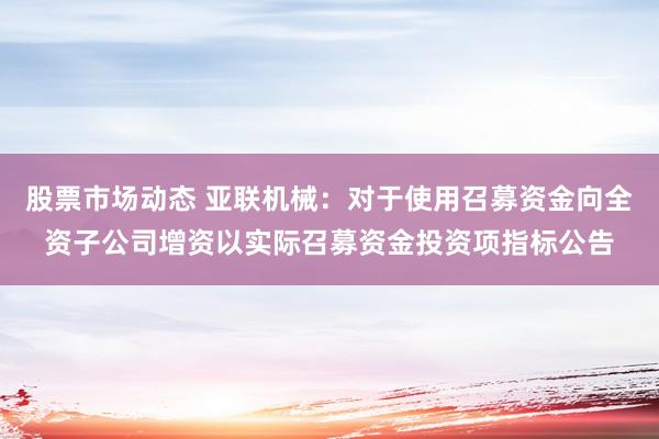 股票市场动态 亚联机械：对于使用召募资金向全资子公司增资以实际召募资金投资项指标公告