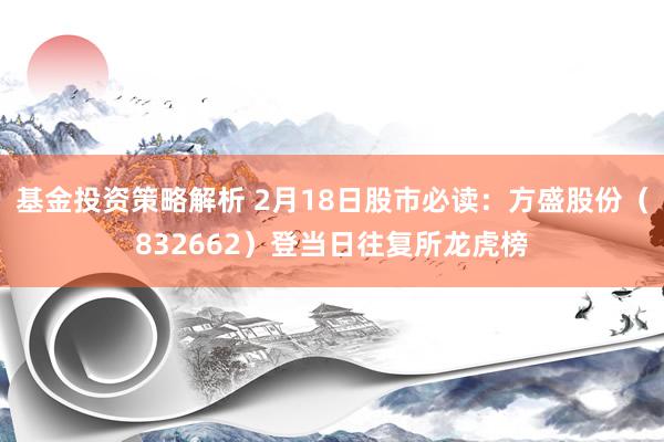 基金投资策略解析 2月18日股市必读：方盛股份（832662）登当日往复所龙虎榜