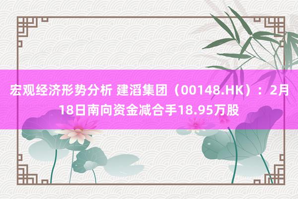 宏观经济形势分析 建滔集团（00148.HK）：2月18日南向资金减合手18.95万股