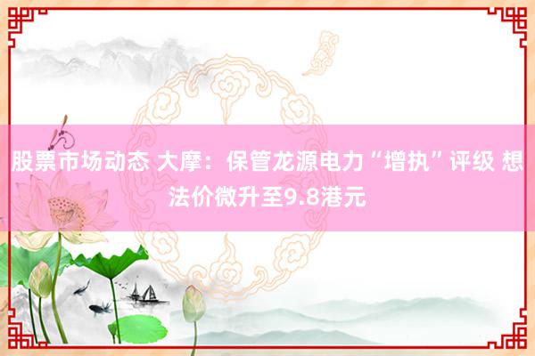 股票市场动态 大摩：保管龙源电力“增执”评级 想法价微升至9.8港元