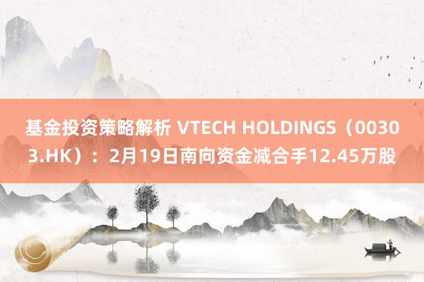 基金投资策略解析 VTECH HOLDINGS（00303.HK）：2月19日南向资金减合手12.45万股