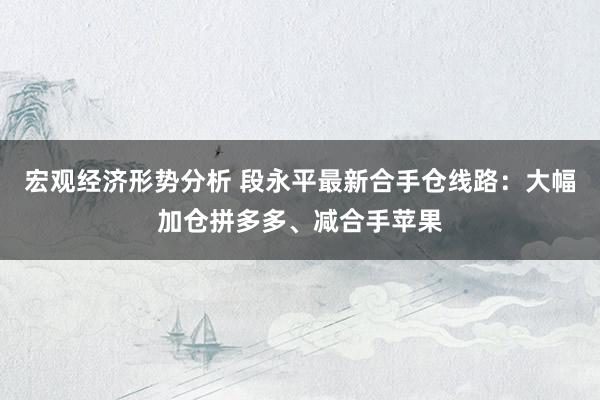 宏观经济形势分析 段永平最新合手仓线路：大幅加仓拼多多、减合手苹果