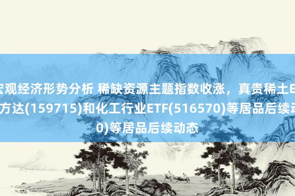 宏观经济形势分析 稀缺资源主题指数收涨，真贵稀土ETF易方达(159715)和化工行业ETF(516570)等居品后续动态