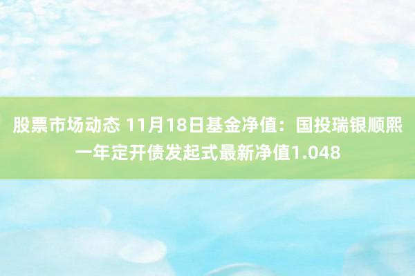 股票市场动态 11月18日基金净值：国投瑞银顺熙一年定开债发起式最新净值1.048