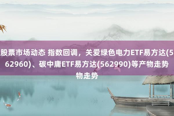 股票市场动态 指数回调，关爱绿色电力ETF易方达(562960)、碳中庸ETF易方达(562990)等产物走势