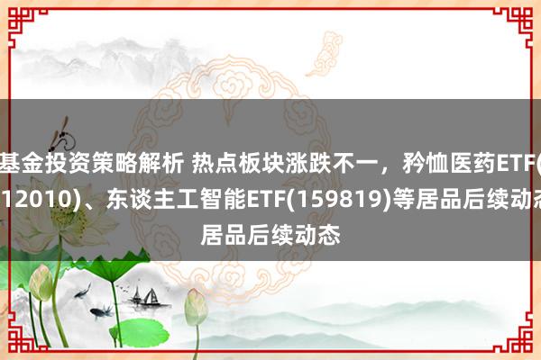 基金投资策略解析 热点板块涨跌不一，矜恤医药ETF(512010)、东谈主工智能ETF(159819)等居品后续动态