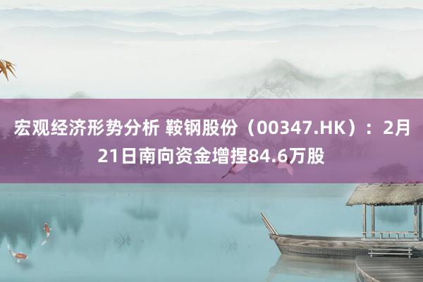 宏观经济形势分析 鞍钢股份（00347.HK）：2月21日南向资金增捏84.6万股