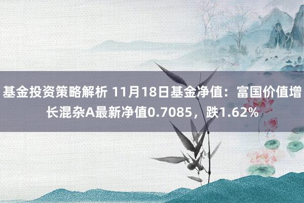 基金投资策略解析 11月18日基金净值：富国价值增长混杂A最新净值0.7085，跌1.62%