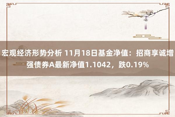 宏观经济形势分析 11月18日基金净值：招商享诚增强债券A最新净值1.1042，跌0.19%