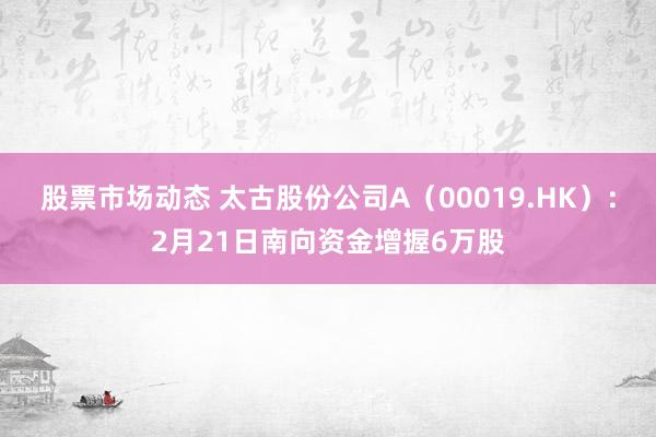 股票市场动态 太古股份公司A（00019.HK）：2月21日南向资金增握6万股