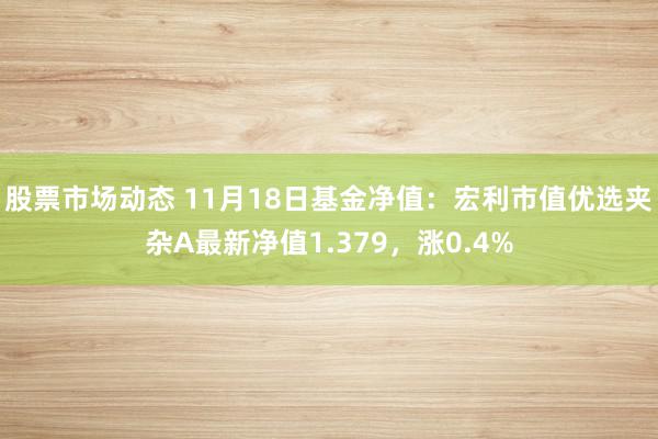 股票市场动态 11月18日基金净值：宏利市值优选夹杂A最新净值1.379，涨0.4%