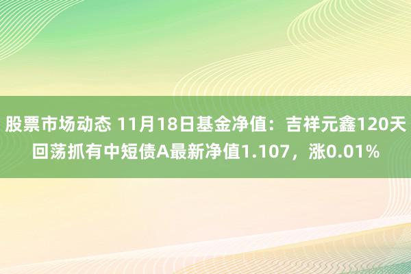 股票市场动态 11月18日基金净值：吉祥元鑫120天回荡抓有中短债A最新净值1.107，涨0.01%