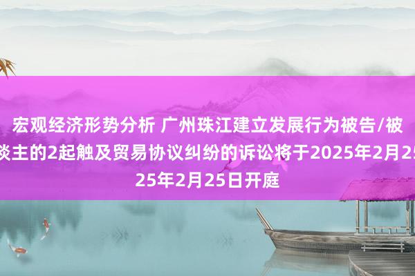 宏观经济形势分析 广州珠江建立发展行为被告/被上诉东谈主的2起触及贸易协议纠纷的诉讼将于2025年2月25日开庭